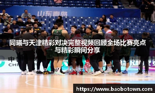 同曦与天津精彩对决完整视频回顾全场比赛亮点与精彩瞬间分享