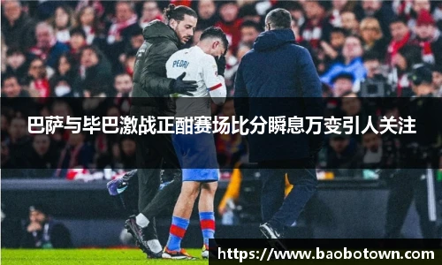 巴萨与毕巴激战正酣赛场比分瞬息万变引人关注