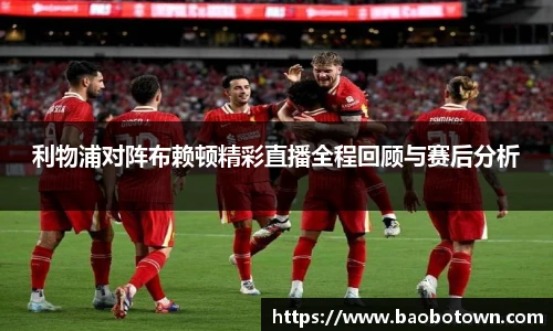利物浦对阵布赖顿精彩直播全程回顾与赛后分析